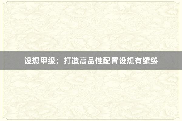 设想甲级：打造高品性配置设想有缱绻