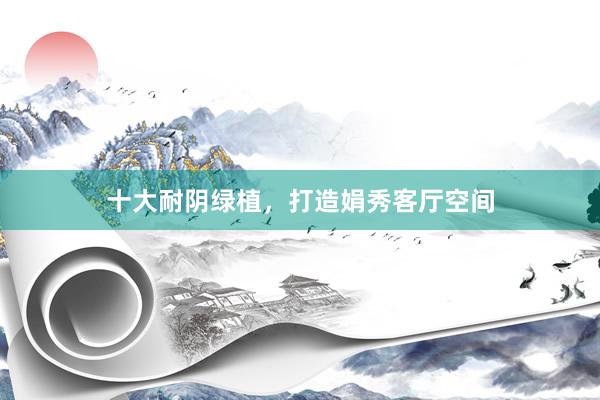 十大耐阴绿植，打造娟秀客厅空间