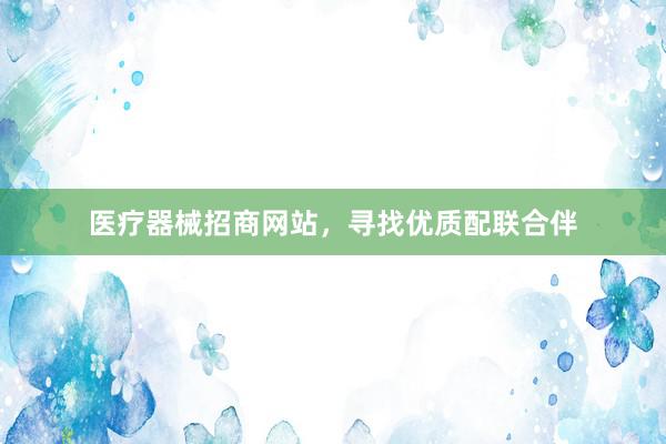 医疗器械招商网站,寻找优质配联合伴